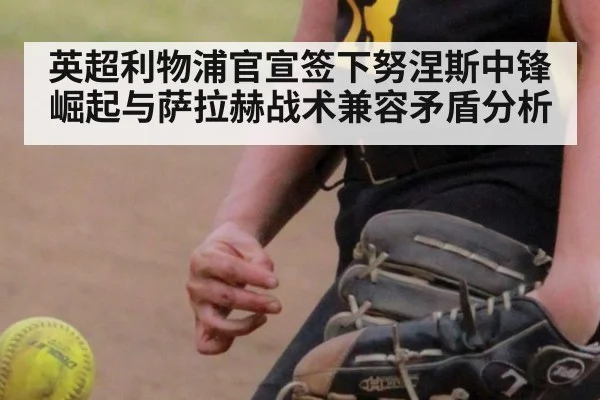 英超利物浦官宣签下努涅斯中锋崛起与萨拉赫战术兼容矛盾分析