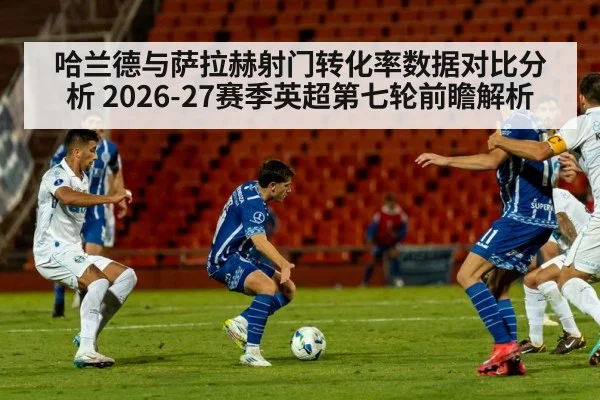 哈兰德与萨拉赫射门转化率数据对比分析 2026-27赛季英超第七轮前瞻解析
