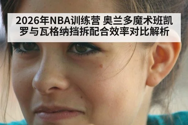 2026年NBA训练营 奥兰多魔术班凯罗与瓦格纳挡拆配合效率对比解析